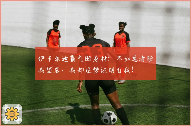 伊卡尔迪霸气晒身材：不如意者盼我堕落，我却逆势证明自我！