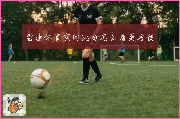 雷速体育实时比分怎么看更方便