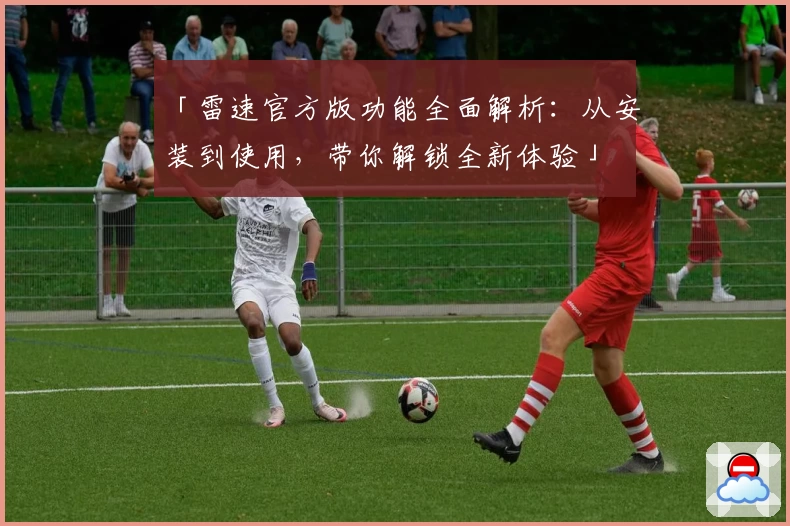 「雷速官方版功能全面解析：从安装到使用，带你解锁全新体验」