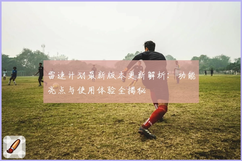 雷速计划最新版本更新解析：功能亮点与使用体验全揭秘