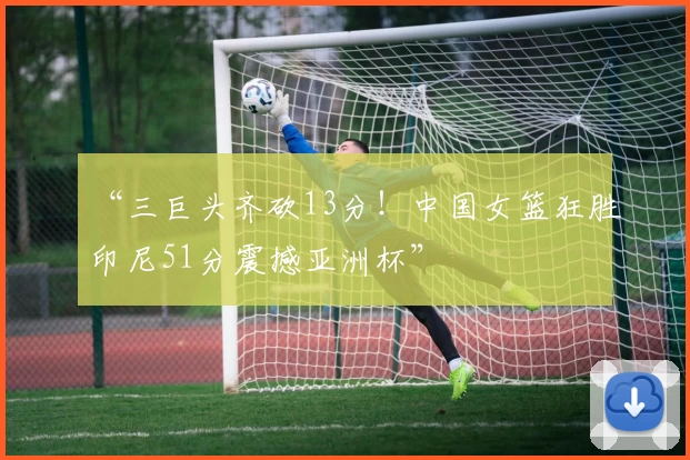 “三巨头齐砍13分！中国女篮狂胜印尼51分震撼亚洲杯”