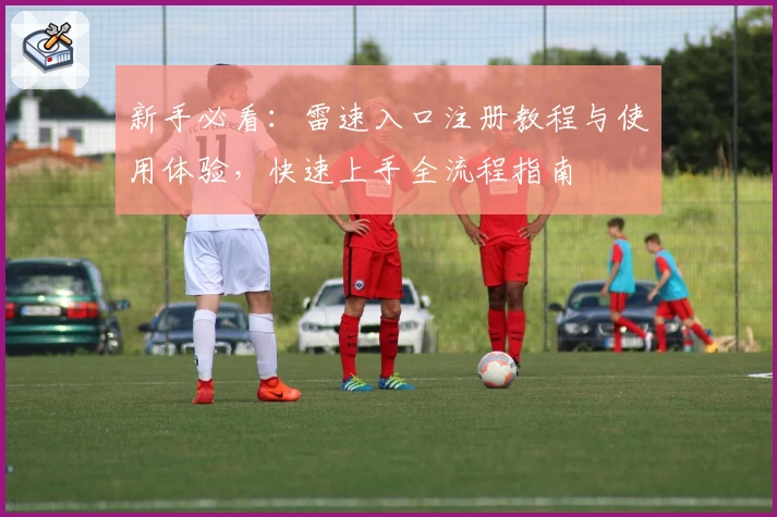 新手必看：雷速入口注册教程与使用体验，快速上手全流程指南