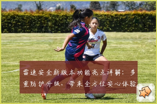 雷速安全新版本功能亮点详解：多重防护升级，带来全方位安心体验