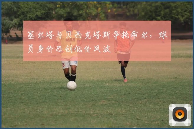 塞尔塔与贝西克塔斯争抢希尔，球员身价恐创低价风波
