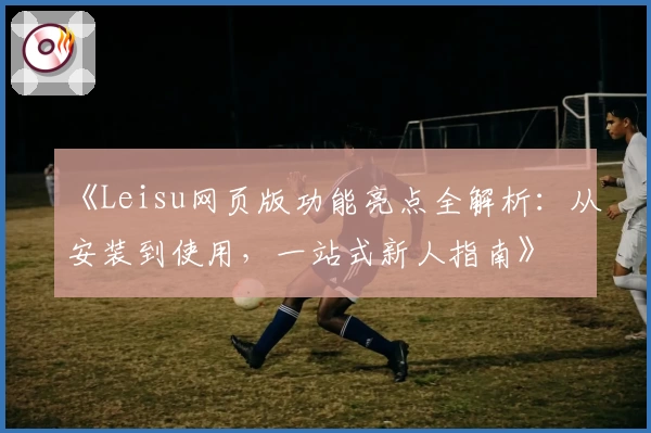 《Leisu网页版功能亮点全解析：从安装到使用，一站式新人指南》