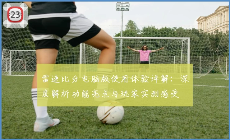 雷速比分电脑版使用体验详解：深度解析功能亮点与玩家实测感受