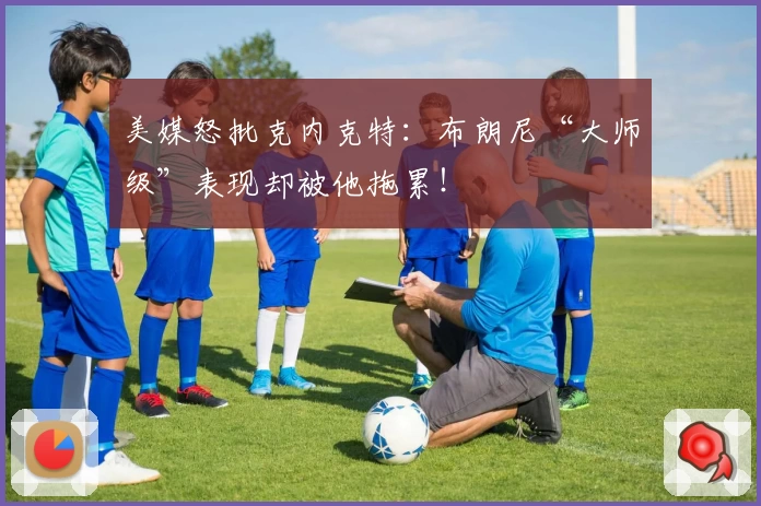 美媒怒批克内克特：布朗尼“大师级”表现却被他拖累！