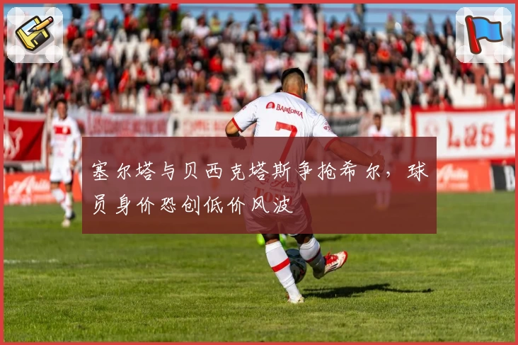 塞尔塔与贝西克塔斯争抢希尔,球员身价恐创低价风波