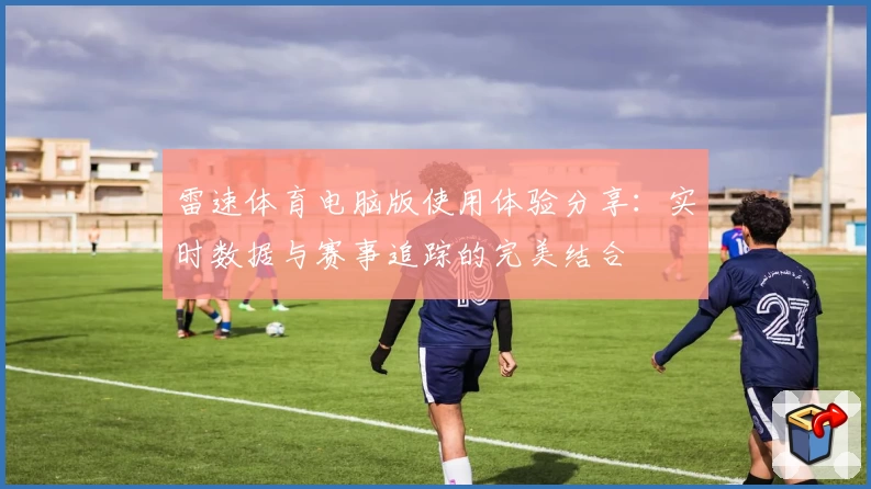 雷速体育电脑版使用体验分享：实时数据与赛事追踪的完美结合