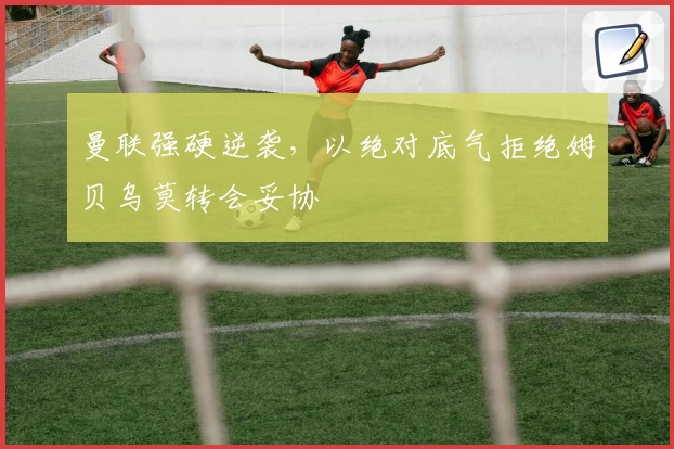 曼联强硬逆袭,以绝对底气拒绝姆贝乌莫转会妥协