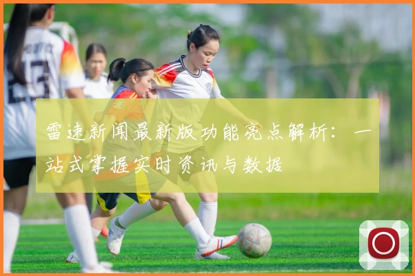 雷速新闻最新版功能亮点解析：一站式掌握实时资讯与数据