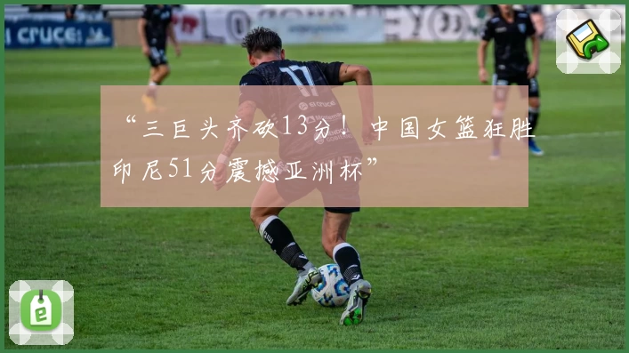 “三巨头齐砍13分！中国女篮狂胜印尼51分震撼亚洲杯”